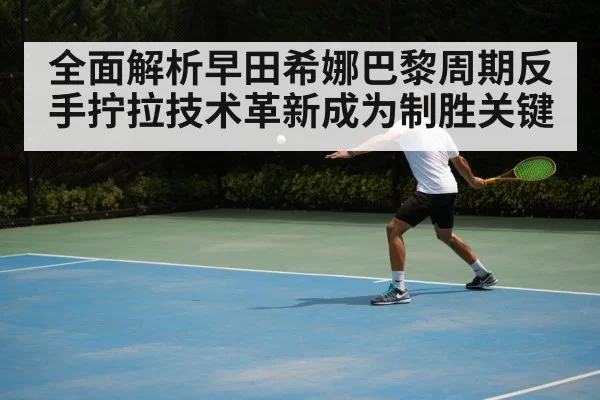 全面解析早田希娜巴黎周期反手拧拉技术革新成为制胜关键