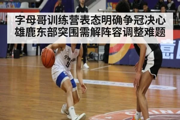 字母哥训练营表态明确争冠决心 雄鹿东部突围需解阵容调整难题